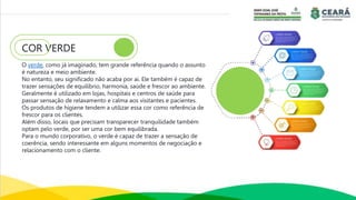 COR VERDE
O verde, como já imaginado, tem grande referência quando o assunto
é natureza e meio ambiente.
No entanto, seu significado não acaba por ai. Ele também é capaz de
trazer sensações de equilíbrio, harmonia, saúde e frescor ao ambiente.
Geralmente é utilizado em lojas, hospitais e centros de saúde para
passar sensação de relaxamento e calma aos visitantes e pacientes.
Os produtos de higiene tendem a utilizar essa cor como referência de
frescor para os clientes.
Além disso, locais que precisam transparecer tranquilidade também
optam pelo verde, por ser uma cor bem equilibrada.
Para o mundo corporativo, o verde é capaz de trazer a sensação de
coerência, sendo interessante em alguns momentos de negociação e
relacionamento com o cliente.
 