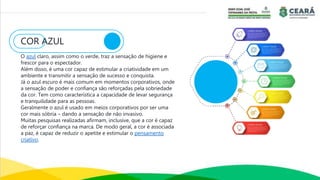 COR AZUL
O azul claro, assim como o verde, traz a sensação de higiene e
frescor para o espectador.
Além disso, é uma cor capaz de estimular a criatividade em um
ambiente e transmitir a sensação de sucesso e conquista.
Já o azul escuro é mais comum em momentos corporativos, onde
a sensação de poder e confiança são reforçadas pela sobriedade
da cor. Tem como característica a capacidade de levar segurança
e tranquilidade para as pessoas.
Geralmente o azul é usado em meios corporativos por ser uma
cor mais sóbria – dando a sensação de não invasivo.
Muitas pesquisas realizadas afirmam, inclusive, que a cor é capaz
de reforçar confiança na marca. De modo geral, a cor é associada
a paz, é capaz de reduzir o apetite e estimular o pensamento
criativo.
 