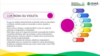 COR ROXA OU VIOLETA
O roxo ou violeta, historicamente conhecido como cor da realeza
e nobreza, também pode ser associado a calma, respeito e
sabedoria.
Assim como o laranja, o violeta também é uma cor capaz de
estimular a imaginação e criatividade.
Além disso, essa cor é capaz de transmitir a sensação de mistério
e questões abstratas, além da sensatez e calma características.
Muitas pessoas, inclusive, utilizam o violeta como uma forma de
fazer menção à espiritualidade.
Devido às sensações de nobreza, sabedoria, imaginação e
criatividade, essa cor costuma ser usada em marcas de produtos
de beleza e estabelecimentos que visam o bem-estar, como SPAs
e clínicas de estética.
 