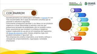 COR MARROM
Quando pensamos em sofisticação e seriedade, o marrom é a cor
mais recomendada. Ele é capaz de transmitir conceitos que se
associam à natureza e segurança.
Comumente conseguimos perceber o uso dessa cor em produtos
orgânicos e coisas relacionadas à natureza, uma vez que
proporciona sensação de estabilidade e de um produto rústico.
Essas características que remetem à confiança e elegância
acabam implicando no uso da cor em empresas dos segmentos
de design de interiores, pisos, móveis, empórios, lojas com
produtos exclusivos e “gourmet”, etc.
Para empresas do universo corporativo, a cor tende a reforçar a
sensação de comprometimento, organização e seriedade
empresarial.
 