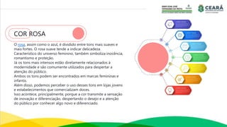 COR ROSA
O rosa, assim como o azul, é dividido entre tons mais suaves e
mais fortes. O rosa suave tende a indicar delicadeza.
Característico do universo feminino, também simboliza inocência,
romantismo e proteção.
Já os tons mais intensos estão diretamente relacionados à
modernidade e são comumente utilizados para despertar a
atenção do público.
Ambos os tons podem ser encontrados em marcas femininas e
infantis.
Além disso, podemos perceber o uso desses tons em lojas jovens
e estabelecimentos que comercializam doces.
Isso acontece, principalmente, porque a cor transmite a sensação
de inovação e diferenciação, despertando o desejo e a atenção
do público por conhecer algo novo e diferenciado.
 