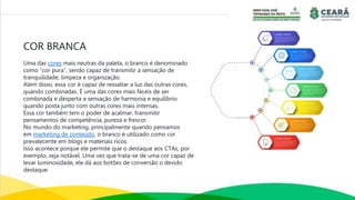 COR BRANCA
Uma das cores mais neutras da paleta, o branco é denominado
como “cor pura”, sendo capaz de transmitir a sensação de
tranquilidade, limpeza e organização.
Além disso, essa cor é capaz de ressaltar a luz das outras cores,
quando combinadas. É uma das cores mais fáceis de ser
combinada e desperta a sensação de harmonia e equilíbrio
quando posta junto com outras cores mais intensas.
Essa cor também tem o poder de acalmar, transmitir
pensamentos de competência, pureza e frescor.
No mundo do marketing, principalmente quando pensamos
em marketing de conteúdo, o branco é utilizado como cor
prevalecente em blogs e materiais ricos.
Isso acontece porque ele permite que o destaque aos CTAs, por
exemplo, seja notável. Uma vez que trata-se de uma cor capaz de
levar luminosidade, ele dá aos botões de conversão o devido
destaque.
 