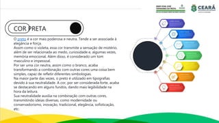 COR PRETA
O preto é a cor mais poderosa e neutra. Tende a ser associada à
elegância e força.
Assim como o violeta, essa cor transmite a sensação de mistério,
além de ser relacionada ao medo, curiosidade e, algumas vezes,
memória emocional. Além disso, é considerado um tom
masculino e impessoal.
Por ser uma cor neutra, assim como o branco, acaba
transformando a combinação com outras cores uma coisa bem
simples, capaz de refletir diferentes simbologias.
Na maior parte das vezes, o preto é utilizado em tipografias
devido à sua neutralidade. A cor, por ser considerada forte, acaba
se destacando em alguns fundos, dando mais legibilidade na
hora da leitura.
Sua neutralidade auxilia na combinação com outras cores,
transmitindo ideias diversas, como modernidade ou
conservadorismo, inovação, tradicional, elegância, sofisticação,
etc.
 