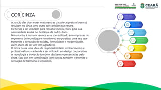 COR CINZA
A junção das duas cores mais neutras da paleta (preto e branco)
resultam no cinza, uma outra cor considerada neutra.
Ele tende a ser utilizado para ressaltar outras cores, pois sua
neutralidade auxilia no destaque de outros tons.
No entanto, é comum vermos esse tom utilizado em empresas do
segmento de tecnologia e no universo corporativo, uma vez que
transmite a sensação de solidez, formalidade e modernidade,
além, claro, de ser um tom agradável.
O cinza passa uma ideia de responsabilidade, conhecimento e
profissionalismo – e tende a ser utilizado em design corporativo.
A tecnologia e inovação também são bem representadas pelo
cinza. Essa cor, em combinação com outras, também transmite a
sensação de harmonia e equilíbrio.
 