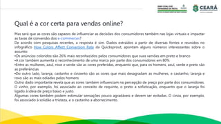 Qual é a cor certa para vendas online?
Mas será que as cores são capazes de influenciar as decisões dos consumidores também nas lojas virtuais e impactar
as taxas de conversão dos e-commerces?
De acordo com pesquisas recentes, a resposta é sim. Dados extraídos a partir de diversas fontes e reunidos no
infográfico How Colors Affect Conversion Rate da Quicksprout, apontam alguns números interessantes sobre o
assunto:
•Os anúncios coloridos são 26% mais reconhecidos pelos consumidores que suas versões em preto e branco
•A cor também aumenta o reconhecimento de uma marca por parte dos consumidores em 80%
•Entre as mulheres, azul, roxo e verde são as cores preferidas, enquanto que, para os homens, azul, verde e preto são
as preferências
•Do outro lado, laranja, castanho e cinzento são as cores que mais desagradam as mulheres, e castanho, laranja e
roxo são as mais odiadas pelos homens
Outro dado importante revela que as cores também influenciam na percepção de preço por parte dos consumidores.
O vinho, por exemplo, foi associado ao conceito de requinte, o preto a sofisticação, enquanto que o laranja foi
ligado à ideia de preço baixo e justo.
Algumas cores também podem estimular sensações pouco agradáveis e devem ser evitadas. O cinza, por exemplo,
foi associado à solidão e tristeza, e o castanho a aborrecimento.
 