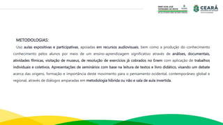 METODOLOGIAS:
Uso aulas expositivas e participativas, apoiadas em recursos audiovisuais, bem como a produção do conhecimento
conhecimento pelos alunos por meio de um ensino-aprendizagem significativo através de análises, documentais,
atividades fílmicas, visitação de museus, de resolução de exercícios já cobrados no Enem com aplicação de trabalhos
individuais e coletivos. Apresentações de seminários com base na leitura de textos e livro didático, visando um debate
acerca das origens, formação e importância deste movimento para o pensamento ocidental, contemporâneo global e
regional, através de diálogos amparadas em metodologia híbrida ou não e sala de aula invertida.
 