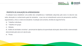 PROPOSTA DE AVALIAÇÃO DA APRENDIZAGEM:
A avaliação busca estabelecer uma análise das competências e habilidades adquiridas pelo aluno no decorrer das
aulas, alicerçada no conhecimento geral do estudante, o que visa um entendimento acerca do pensamento científico,
argumentativo, crítico e criativo do estudante. A avaliação será somativa, dividida da seguinte forma:
a) Trabalhos individuais;
b) Trabalhos em grupo;
c) Debates;
d) Análise de atividades conceitual - percentual de objetivos de aprendizado alcançado, desenvolvido e demonstrado
demonstrado pelo aluno em sala de aula.
e) Provas.
 