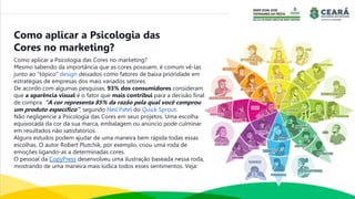 Como aplicar a Psicologia das Cores no marketing?
Mesmo sabendo da importância que as cores possuem, é comum vê-las
junto ao “tópico” design deixados como fatores de baixa prioridade em
estratégias de empresas dos mais variados setores.
De acordo com algumas pesquisas, 93% dos consumidores consideram
que a aparência visual é o fator que mais contribui para a decisão final
de compra. “A cor representa 85% da razão pela qual você comprou
um produto específico”, segundo Neil Patel do Quick Sprout.
Não negligencie a Psicologia das Cores em seus projetos. Uma escolha
equivocada da cor da sua marca, embalagem ou anúncio pode culminar
em resultados não satisfatórios.
Alguns estudos podem ajudar de uma maneira bem rápida todas essas
escolhas. O autor Robert Plutchik, por exemplo, criou uma roda de
emoções ligando-as a determinadas cores.
O pessoal da CopyPress desenvolveu uma ilustração baseada nessa roda,
mostrando de uma maneira mais lúdica todos esses sentimentos. Veja:
Como aplicar a Psicologia das
Cores no marketing?
 