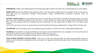 FERRAMENTAS: Abaixo você confere algumas ferramentas que podem te ajudar a escolher uma cor apropriada para as suas imagens:
ADOBE KULER: Esse site da Adobe fornece paletas prontas e uma ferramenta completa para criar variações de até 5 cores por vez.
Você pode usar de composições Análogas, Monocromáticas, Tríades, Complementares, Compostas, Variações Tonais ou
Personalizadas.
MATERIAL DESIGN COLORS; Você provavelmente já deve ter ouvido falar do Flat Design. O Google recentemente adotou esse estilo
que vai de cores até elementos gráficos e que, por sinal, é um dos modelos que mais inspira no design digital atualmente. Através
desse site você conseguirá encontrar variações tonais que colaborarão com seu projeto, além de deixá-lo com um aspecto super
moderno.
E se você for usar essas cores em um projeto web, use esta ferramenta do Google que prepara todo o código CSS por trás das cores.
COLOURCODE: Este site te ajuda a achar cores aleatórias para seu projeto. E o melhor: ele te dá o código RGB imediatamente.
COLORZILLA: O ColorZilla é um plugin possibilita que você capture uma cor diretamente do seu navegador, sem ter que tirar print de
nada. Assim fica fácil para obter aquela cor que te chamou atenção em outro site.
Ele pode ser adicionado nos navegadores Google Chrome e, claro, para Mozilla Firefox.
COLOR SCHEME DESIGNER E COLOUR LOVERS: Assim como o Kuler, estes sites permitem que você encontre paletas prontas ou
monte as suas com base em composições do disco cromático. Tem alguma outra ferramenta para indicar? Não deixe de comentar ao
final do post.
 