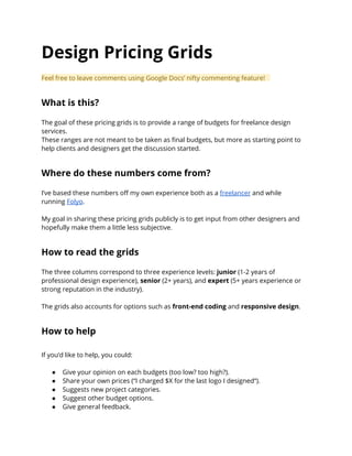 Design Pricing Grids
Feel free to leave comments using Google Docs’ nifty commenting feature!
What is this?
The goal of these pricing grids is to provide a range of budgets for freelance design
services.
These ranges are not meant to be taken as final budgets, but more as starting point to
help clients and designers get the discussion started.
Where do these numbers come from?
I’ve based these numbers off my own experience both as a freelancer and while
running Folyo.
My goal in sharing these pricing grids publicly is to get input from other designers and
hopefully make them a little less subjective.
How to read the grids
The three columns correspond to three experience levels: junior (1-2 years of
professional design experience), senior (2+ years), and expert (5+ years experience or
strong reputation in the industry).
The grids also accounts for options such as front-end coding and responsive design.
How to help
If you’d like to help, you could:
● Give your opinion on each budgets (too low? too high?).
● Share your own prices (“I charged $X for the last logo I designed“).
● Suggests new project categories.
● Suggest other budget options.
● Give general feedback.
 