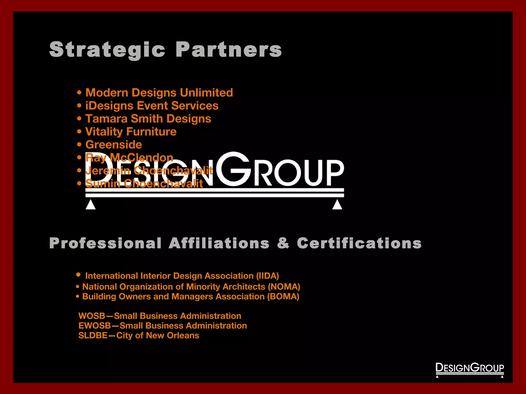 Strategic Partners
• Modern Designs Unlimited
• iDesigns Event Services
• Tamara Smith Designs
• Vitality Furniture
• Greenside
• Ray McClendon
• Jeremin Choenchavalit
• Sumin Choenchavalit
Professional Affiliations & Certifications
• International Interior Design Association (IIDA)
• National Organization of Minority Architects (NOMA)
• Building Owners and Managers Association (BOMA)
•WOSB—Small Business Administration
•EWOSB—Small Business Administration
•SLDBE—City of New Orleans
 
