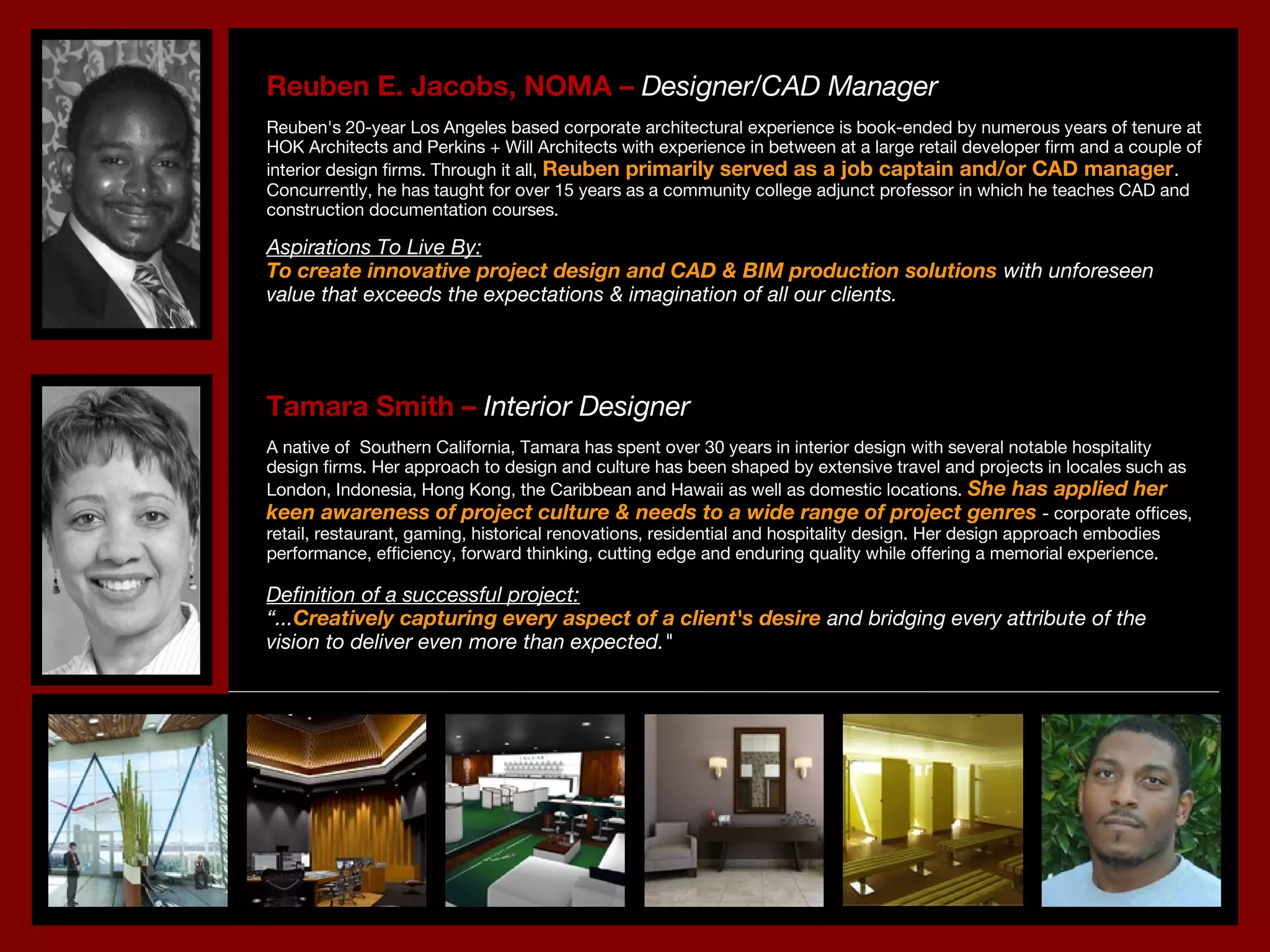 Reuben E. Jacobs, NOMA –Reuben E. Jacobs, NOMA – Designer/CAD ManagerDesigner/CAD Manager
Reuben's 20-year Los Angeles based corporate architectural experience is book-ended by numerous years of tenure atReuben's 20-year Los Angeles based corporate architectural experience is book-ended by numerous years of tenure at
HOK Architects and Perkins + Will Architects with experience in between at a large retail developer firm and a couple ofHOK Architects and Perkins + Will Architects with experience in between at a large retail developer firm and a couple of
interior design firms. Through it all,interior design firms. Through it all, Reuben primarily served as a job captain and/or CAD managerReuben primarily served as a job captain and/or CAD manager..
Concurrently, he has taught for over 15 years as a community college adjunct professor in which he teaches CAD andConcurrently, he has taught for over 15 years as a community college adjunct professor in which he teaches CAD and
construction documentation courses.construction documentation courses.
Aspirations To Live By:Aspirations To Live By:
To create innovative project design and CAD & BIM production solutionsTo create innovative project design and CAD & BIM production solutions with unforeseenwith unforeseen
value that exceeds the expectations & imagination of all our clients.value that exceeds the expectations & imagination of all our clients.
Tamara Smith –Tamara Smith – Interior DesignerInterior Designer
A native of  Southern California, Tamara has spent over 30 years in interior design with several notable hospitalityA native of  Southern California, Tamara has spent over 30 years in interior design with several notable hospitality
design firms. Her approach to design and culture has been shaped by extensive travel and projects in locales such asdesign firms. Her approach to design and culture has been shaped by extensive travel and projects in locales such as
London, Indonesia, Hong Kong, the Caribbean and Hawaii as well as domestic locations.London, Indonesia, Hong Kong, the Caribbean and Hawaii as well as domestic locations. She has applied herShe has applied her
keen awareness of project culture & needs to a wide range of project genreskeen awareness of project culture & needs to a wide range of project genres - corporate offices,- corporate offices,
retail, restaurant, gaming, historical renovations, residential and hospitality design. Her design approach embodiesretail, restaurant, gaming, historical renovations, residential and hospitality design. Her design approach embodies
performance, efficiency, forward thinking, cutting edge and enduring quality while offering a memorial experience.performance, efficiency, forward thinking, cutting edge and enduring quality while offering a memorial experience.
Definition of a successful project:Definition of a successful project:
““......Creatively capturing every aspect of a client's desireCreatively capturing every aspect of a client's desire and bridging every attribute of theand bridging every attribute of the
vision to deliver even more than expected."vision to deliver even more than expected."
 