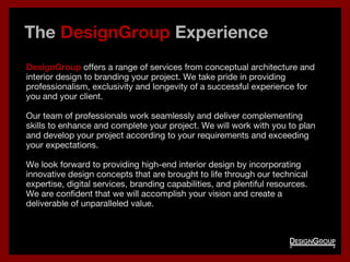 The DesignGroup Experience
DesignGroup offers a range of services from conceptual architecture and
interior design to branding your project. We take pride in providing
professionalism, exclusivity and longevity of a successful experience for
you and your client.
Our team of professionals work seamlessly and deliver complementing
skills to enhance and complete your project. We will work with you to plan
and develop your project according to your requirements and exceeding
your expectations.
We look forward to providing high-end interior design by incorporating
innovative design concepts that are brought to life through our technical
expertise, digital services, branding capabilities, and plentiful resources.
We are confident that we will accomplish your vision and create a
deliverable of unparalleled value.
 