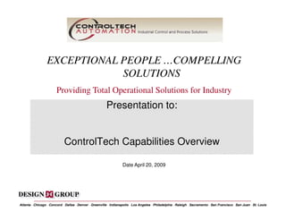 EXCEPTIONAL PEOPLE …COMPELLING
                              SOLUTIONS
                        Providing Total Operational Solutions for Industry
                                                         Presentation to:


                             ControlTech Capabilities Overview

                                                                    Date April 20, 2009




Atlanta · Chicago · Concord · Dallas · Denver · Greenville · Indianapolis · Los Angeles · Philadelphia · Raleigh · Sacramento · San Francisco · San Juan · St. Louis
 