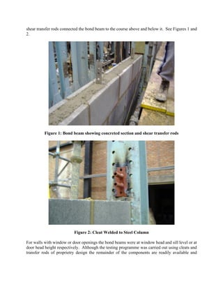 shear transfer rods connected the bond beam to the course above and below it. See Figures 1 and
2.
Figure 1: Bond beam showing concreted section and shear transfer rods
Figure 2: Cleat Welded to Steel Column
For walls with window or door openings the bond beams were at window head and sill level or at
door head height respectively. Although the testing programme was carried out using cleats and
transfer rods of proprietry design the remainder of the components are readily available and
 