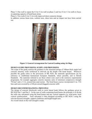 Phase 5: One wall to repeat the 8.1m×5.1m wall on phase 2 and two 8.1m×1.1m walls to focus
on spanning capacity of bond beam alone.
Phase 6: Two walls 8.1m×5.1m with improved shear connector design.
In addition various beam tests, wallette tests, shear tests and an impact test have been carried
out.
Figure 3: General Arrangement for Lateral Loading using Air Bags
DESIGN GUIDE PROVISIONS: SCOPE AND PROVISIONS
The scope of the guide restricts the guidance to the structural design of 140mm thick single leaf
concrete masonry walls reinforced at intervals up the height with bond beams. Whenever
possible the guide refers to the provisions of BS 5628, the materials specifications are by
reference to established harmonised European Standards, where possible, and to British
Standards. The materials referred to are those which were used in the extensive experimental
programme, for example aggregate concrete masonry units of minimum compressive strength
7N/mm2
and a 1:1:6, cement:lime:sand mortar. The bond beam courses incorporated 2 no. T16
bars and were covered by a C40 pre-mixed (bagged) concrete infill.
DESIGN RECOMMENDATIONS: PRINCIPLE
The design of concrete blockwork walls to resist lateral loads follows the guidance given in
BS 5628 Part 1 and Part 2. In the case of walls containing bond beams the principle is to divide
the walls into sub-panels using the bond beams and any vertical supports e.g. wind posts, local
vertical reinforcement. Each sub-panel is then designed according to BS 5628-1 using the
relevant flexural strengths, support conditions and height/length ratio.
An overall check on the wall strength is made.
 