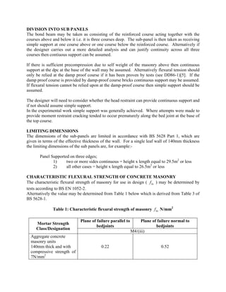DIVISION INTO SUB PANELS
The bond beam may be taken as consisting of the reinforced course acting together with the
courses above and below it i.e. it is three courses deep. The sub-panel is then taken as receiving
simple support at one course above or one course below the reinforced course. Alternatively if
the designer carries out a more detailed analysis and can justify continuity across all three
courses then contiuous support can be assumed.
If there is sufficient precompression due to self weight of the masonry above then continuous
support at the dpc at the base of the wall may be assumed. Alternatively flexural tension should
only be relied at the damp proof course if it has been proven by tests (see DD86-1)[5]. If the
damp proof course is provided by damp-proof course bricks continuous support may be assumed.
If flexural tension cannot be relied upon at the damp-proof course then simple support should be
assumed.
The designer will need to consider whether the head restraint can provide continuous support and
if not should assume simple support.
In the experimental work simple support was generally achieved. Where attempts were made to
provide moment restraint cracking tended to occur prematurely along the bed joint at the base of
the top course.
LIMITING DIMENSIONS
The dimensions of the sub-panels are limited in accordance with BS 5628 Part 1, which are
given in terms of the effective thickness of the wall. For a single leaf wall of 140mm thickness
the limiting dimensions of the sub panels are, for example:-
Panel Supported on three edges;
1) two or more sides continuous = height x length equal to 29.5m2
or less
2) all other cases = height x length equal to 26.5m2
or less
CHARACTERISTIC FLEXURAL STRENGTH OF CONCRETE MASONRY
The characteristic flexural strength of masonry for use in design ( ) may be determined by
tests according to BS EN 1052-2.
kxf
Alternatively the value may be determined from Table 1 below which is derived from Table 3 of
BS 5628-1.
Table 1: Characteristic flexural strength of masonry N/mm2
kxf
Mortar Strength
Class/Designation
Plane of failure parallel to
bedjoints
Plane of failure normal to
bedjoints
M4/(iii)
Aggregate concrete
masonry units
140mm thick and with 0.22 0.52
compressive strength of
7N/mm2
 