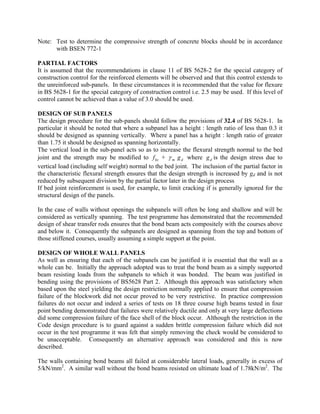 Note: Test to determine the compressive strength of concrete blocks should be in accordance
with BSEN 772-1
PARTIAL FACTORS
It is assumed that the recommendations in clause 11 of BS 5628-2 for the special category of
construction control for the reinforced elements will be observed and that this control extends to
the unreinforced sub-panels. In these circumstances it is recommended that the value for flexure
in BS 5628-1 for the special category of construction control i.e. 2.5 may be used. If this level of
control cannot be achieved than a value of 3.0 should be used.
DESIGN OF SUB PANELS
The design procedure for the sub-panels should follow the provisions of 32.4 of BS 5628-1. In
particular it should be noted that where a subpanel has a height : length ratio of less than 0.3 it
should be designed as spanning vertically. Where a panel has a height : length ratio of greater
than 1.75 it should be designed as spanning horizontally.
The vertical load in the sub-panel acts so as to increase the flexural strength normal to the bed
joint and the strength may be modified to +kxf mγ dg where is the design stress due to
vertical load (including self weight) normal to the bed joint. The inclusion of the partial factor in
the characteristic flexural strength ensures that the design strength is increased by gd and is not
reduced by subsequent division by the partial factor later in the design process
dg
If bed joint reinforcement is used, for example, to limit cracking if is generally ignored for the
structural design of the panels.
In the case of walls without openings the subpanels will often be long and shallow and will be
considered as vertically spanning. The test programme has demonstrated that the recommended
design of shear transfer rods ensures that the bond beam acts compositely with the courses above
and below it. Consequently the subpanels are designed as spanning from the top and bottom of
those stiffened courses, usually assuming a simple support at the point.
DESIGN OF WHOLE WALL PANELS
As well as ensuring that each of the subpanels can be justified it is essential that the wall as a
whole can be. Initially the approach adopted was to treat the bond beam as a simply supported
beam resisting loads from the subpanels to which it was bonded. The beam was justified in
bending using the provisions of BS5628 Part 2. Although this approach was satisfactory when
based upon the steel yielding the design restriction normally applied to ensure that compression
failure of the blockwork did not occur proved to be very restrictive. In practice compression
failures do not occur and indeed a series of tests on 18 three course high beams tested in four
point bending demonstrated that failures were relatively ductile and only at very large deflections
did some compression failure of the face shell of the block occur. Although the restriction in the
Code design procedure is to guard against a sudden brittle compression failure which did not
occur in the test programme it was felt that simply removing the check would be considered to
be unacceptable. Consequently an alternative approach was considered and this is now
described.
The walls containing bond beams all failed at considerable lateral loads, generally in excess of
5/kN/mm2
. A similar wall without the bond beams resisted on ultimate load of 1.78kN/m2
. The
 