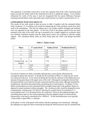 This approach is inevitably conservative as the true cracking load of the walls containing bond
beams exceeds the failure load of the unreinforced wall by a significant margin. In any further
refinement for walls of this type it must be recognised that the actual difference between
cracking load and failure load is generally quite small and does not reflect a partial factor of 1.5.
COMPARISON WITH TEST RESULTS
The results of the walls tested to date are given in table 2 together with the estimated failure
loads. In phases 1-3, 4 wallettes were tested accompanying the walls and these results have been
used in the calculations. The first two phases gave very similar wallette strengths and wallettes
were not repeated for the later phases. In the case of all of the phases partial fixity has been
assumed at the side of the walls, the top is assumed to be a simple support as in practice there
was minimal rotational restraint and the damp proof course was assumed to provide simple
support. The calculated failure loads are those based upon the whole wall design described
earlier.
Table 2: Failure Loads
Phase 1st
crack kN/m2
Failure kN/m2
Predicted (kN/m2
)
1 5.0 5.0 4.5
5.8 6.0 4.5
2 6.0 6.5 4.5
4.2 4.88 4.5
4
(Control wall – no
beams)
1.6 1.78 3.0(2.1)
5 3.02 3.48 4.5 (3.2)
6 4.5 5.5 4.5(3.2)
4.75 6.5 4.5(3.2)
Overall the estimates are fairly reasonable although they can be greatly affected by the
assumptions about side restraint. It should also be noted that in Phase 5 a relatively low result
was achieved in the test. It was observed during the test that the character of the deflections was
unusual, being quite large in the upper areas of the wall. Subsequent investigation showed that
the head restraints were relatively loosely connected and hence this result, although included for
completeness, should be discounted when considering the overall analysis. For phases 4-6 the
figures in parenthesis give the calculated failure strengths based upon Code guidance figures as
opposed to actual measured wallette strengths. The reinforced walls would be designed to resist
a characteristic wind pressure of 2.5kN/m2
allowing for a partial factor for materials of 1.5
(serviceability) and 1.2 as the partial factor for wind load. However the subpanel design is the
controlling factor and it is the vertical spanning of the top subpanel which is critical and the
characteristic wind load is calculated to be 1.45kN/m2
. At this load deflections were typically
1.5mm which is span/5400, i.e. minimal.
In the phase 3 of the work panels with window and door openings were introduced. Although
the subpanels are again the factor restricting the design the failure pressure may be estimated and
 