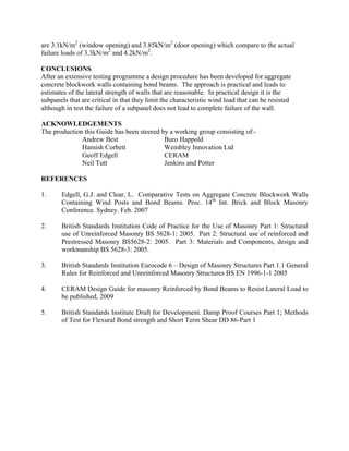 are 3.1kN/m2
(window opening) and 3.85kN/m2
(door opening) which compare to the actual
failure loads of 3.3kN/m2
and 4.2kN/m2
.
CONCLUSIONS
After an extensive testing programme a design procedure has been developed for aggregate
concrete blockwork walls containing bond beams. The approach is practical and leads to
estimates of the lateral strength of walls that are reasonable. In practical design it is the
subpanels that are critical in that they limit the characteristic wind load that can be resisted
although in test the failure of a subpanel does not lead to complete failure of the wall.
ACKNOWLEDGEMENTS
The production this Guide has been steered by a working group consisting of:-
Andrew Best Buro Happold
Hamish Corbett Wembley Innovation Ltd
Geoff Edgell CERAM
Neil Tutt Jenkins and Potter
REFERENCES
1. Edgell, G.J. and Clear, L. Comparative Tests on Aggregate Concrete Blockwork Walls
Containing Wind Posts and Bond Beams. Proc. 14th
Int. Brick and Block Masonry
Conference. Sydney. Feb. 2007
2. British Standards Institution Code of Practice for the Use of Masonry Part 1: Structural
use of Unreinforced Masonry BS 5628-1: 2005. Part 2: Structural use of reinforced and
Prestressed Masonry BS5628-2: 2005. Part 3: Materials and Components, design and
workmanship BS 5628-3: 2005.
3. British Standards Institution Eurocode 6 – Design of Masonry Structures Part 1.1 General
Rules for Reinforced and Unreinforced Masonry Structures BS EN 1996-1-1 2005
4. CERAM Design Guide for masonry Reinforced by Bond Beams to Resist Lateral Load to
be published, 2009
5. British Standards Institute Draft for Development. Damp Proof Courses Part 1; Methods
of Test for Flexural Bond strength and Short Term Shear DD 86-Part 1
 