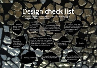 Design check listHere is a list of things you will have to think about when you start
to create or design a new product:
1.	 Find out
about market
trends you want
to address
3.	 Create mood boards
and/or material boards
as your personal tool for
inspirationant to address
4.	 Think of using new
materials in combination
with the materials you
normally work with
(innovation)
	
2.	 Compare
these trends
with your
specializations
and expertise
5.	Start
designing by
either drawing
or make physical
prototypes
6.	 Check on production issues:
Can it be made? Do you have the
right materials and work force? Are
there technical issues to consider?
What about cost calculations?
7. 	 Environmental
aspects and
sustainability
8.	 Quality
9.	 Working conditions
10.	 Recycling issues for
production and/or after
sales
11.	 Certification: do you
need to be certified in
selling markets?
 