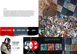 CBI | Market Intelligence CBI | Market IntelligenceDesign Guide | 27 Design Guide | 28
Ecocycle
Will.i.am (William), the front man of pop group The Black Eyed Peas – which has sold 33 million
albums and 58 million singles worldwide – is a versatile musician and entertainer who has launched
a recycling project in collaboration with the Coca Cola Company. The project is called Ecocycle.
The idea was born after a Black Eyed Peas concert in South America (2008), when band members
noticed the piles of trash left behind by their fans. The many Coca Cola bottles were transformed
into flakes, from which threads were then produced: a new fabric was born. Ecocycle is another
great example of how environmental consciousness can inspire stylists and designers.
Recycled materials can be of great importance to
new products: jeans, cans, bottles, sari silk and
much more.
 