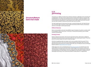 CBI | Market Intelligence CBI | Market IntelligenceDesign Guide | 55 Design Guide | 56
Structure/Nature
Semi man made
5.12
3D Printing
3D printing is an ‘additive manufacturing’ production technique; a digital file can be converted into
a tangible object. The object is built up layer by layer by the 3D printer. Different companies offer
the possibility to let you make a 3D print based on your own design. Usually nylon powder is used
for the production; a characteristic of nylon powder is that it melts under heat and then becomes
very hard when solidified. Professional 3D printers often use this method.
The nylon powder goes into the printer and a laser, at exactly the right spots, will make the nylon
melt. The printer adds a new layer of nylon powder and the laser melts this layer to the previous
solid one, as the object is built up layer by layer.
Different Materials
Now it is also possible to print with many different types of materials, thus there is a printer suited
to printing gold, titanium and bronze. In the future, it should also be possible to print multiple
materials simultaneously.
Printing at Home
Besides professional 3D printers, there are also many home printers, which work in roughly the
same way. A home printer does not use nylon powder, but uses a special type of plastic. The printer
prints thin strands of plastic from which it builds up a figure.
3D printers are getting smaller and cheaper and it is even possible to build one yourself. This is
obviously much nicer for some. And if you yourself are going to build things, why not use those
good old stones that have become so famous? With LEGO, you can make your own 3D-printed gun.
Check the video at: https://vimeo.com/121340268
HEMA (department store in the Netherlands see http://3d-print.hema.nl) is the first store in the
market where you can quickly and easily create a unique design for an ornament or phone case.
The end product is of high quality at a low price. Proud customers have shared photos of their own
3D-printed products on social media. You can also design your own bracelet or necklace; with the
advantage of 3D printing, it has now become possible to make products in a single edition.
 