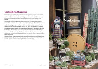 CBI | Market Intelligence CBI | Market IntelligenceDesign Guide | 99 Design Guide | 100
5.32 Intellectual Properties
This is not an easy subject; it will be time-consuming and expensive if you really want to register
your products. Protecting your product might be important, but creating a head start is the best
answer to avoid copies created by the fast-working copycats around the world. Keep your ideas,
production methods, newly developed materials or a combination of these secret as long as
possible.
Companies like Coca Cola or McDonalds are an exception; they are able to register the brand
notation, form, and special colours used or even special advertising tunes. This is due to their strong
financial position. The Coca Cola logo is based on the Spencer font. In fact, other companies can use
that font, but adding the swirl to the first C made the brand’s signature unmistakable. Therefore,
the registration was approved worldwide. ‘Cola’ and ‘OK’ are the most used words in the world.
Apple, another powerful company, took a new step in the registration of the interior of their Apple
Flagship Stores. The stores have a unique transparent radiation in combination with tight brown-
tinted table-tops and a special Apple glass staircase with recessed lighting. Research showed that
consumers in the US recognised the Apple Store, even when the Apple logo was absent. Although
Apple achieved the highest possible level of protection, they could not avoid the opening of the first
copycat shop in China.
Creative companies, producing jewellery, home décor and fashion accessories will hardly encounter
this level of problems. Their key to success lies in innovative and creative designs, mixing and using
materials and last but not least maintaining friendly business relationships.
6
Marketing
 
