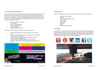 CBI | Market Intelligence CBI | Market IntelligenceDesign Guide | 101 Design Guide | 102
First an artist, then an entrepreneur
Once you have a collection, you need to work on promoting it. This means you need to switch from
being an artist to being an entrepreneur! CBI can help you in this. We have made a list of tips on
how to do business and how to find buyers in the jewellery sector. You can find these and other
information on the European market on the CBI market information platform, Exporting jewellery
to Europe. In this Design and Inspiration Guide, we’d like to mention just a few key steps you can
take to commercialise your designs:
	 •	 Develop a business, or export plan
	 •	 Build a website
	 •	 Work on marketing material
	 •	 Issue a (local) press release
	 •	 Exhibit at trade fairs
	 •	 Engage in matchmaking at fairs
Other factors that will strengthen your promotional efforts include these:
	 •	 Identify (local) magazines that could be important to you and contact 			
		them
	 •	 Make sure you have something special in your collection, something that 			
		 you can use to attract attention
	 •	 Try to contact (local) fashion designers to get your jewellery on the 			
		 catwalk – maybe in exaggerated sizes...
	 •	 Look into having your jewellery, fashion accessories and home 				
		 decoration / textiles objects worn or displayed in local soap series or TV 			
		shows
Product support
There are many things you can do to support the marketing of your product. Some examples:
	 •	 Catalogue, printed or digital
	 •	Website
	 •	 Use of social media (see also below)
	 •	 Brochure / leaflet
	 •	 Tags or labels
	 •	 Product leaflet
	 •	Packaging
	 •	Display
	 •	 Show presentation materials
“Energy should always be
new. There is no old energy.
You cannot stock energy. You
can for electricity. But not for
creativity.” Karl Lagerfeld
“Dressing is a way of life.”
Yves Saint Laurent
“The beauty of a woman is not in the clothes she wears, The
figure that she carries....”Alexander Mcqueen
“Fashion is architecture: It is a
matter of proportions.” Coco
Chanel
“Black-and-white always looks
modern, whatever that word
means.” Karl Lagerfeld
“Fashion is made to become unfashionable.” Coco Chanel
Social Media
Social media – in all of their shapes and forms – represent an important way of doing business and
of presenting your company to the world. Social media are making consumers more individualistic,
while at the same time they are encouraging people to become easy followers, copying attitudes,
buying products and styling their lives according to examples they see on social media. The trick is
to find the way to your target and use the social media they use.
 