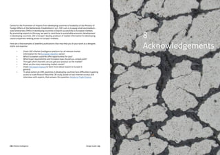 CBI | Market Intelligence CBI | Market IntelligenceDesign Guide | 105 Design Guide | 106
Centre for the Promotion of Imports from developing countries is funded by of the Ministry of
Foreign Affairs of the Netherlands. Established in 1971, CBI’s aim is to equip small and medium-
sized enterprises (SMEs) in developing countries to export successfully to European markets.
By promoting exports in this way, we seek to contribute to sustainable economic development
in developing countries. CBI is Europe’s leading producer of market information for developing
country exporters seeking access to Europe’s markets.
Here are a few examples of jewellery publications that may help you in your work as a designer,
stylist and exporter:
	 •	 Check CBI’s Market Intelligence platform for all relevant market 				
		 information for the European Jewellery sector:
	 •	 Which European countries offer opportunities for you?
	 •	 What buyer requirements and European laws should you comply with?
	 •	 Through which channels can you get your product on the market?
	 •	 What are the most interesting market trends?
	 •	Check the export manual to learn more about export to Europe in
		general;
	 •	 To what extent do SME exporters in developing countries face difficulties in gaining 	
		 access to trade finance? Read the CBI study, based on two Internet surveys and 		
		 interviews with experts, that answers this question; Access to Trade Finance
8
Acknowledgements
 