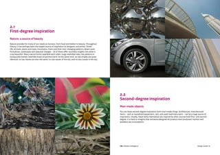CBI | Market Intelligence CBI | Market IntelligenceDesign Guide | 10 Design Guide | 11
2.1
First-degree inspiration
Nature, a source of beauty
Nature provides for many of our needs as humans, from food and shelter to beauty. Throughout
history, it has perhaps been the largest source of inspiration to designers and artists. Ocean
life, animals, plants and trees, mountains, rivers and their ever-changing patterns, desert sand
formations, landscapes and seasonal changes – all of these offer countless insights into what is
truly beautiful. Many natural forms resemble each other: lungs resemble trees; the patterns in
honeycomb leather resemble those of parched earth. At the same time, no two shapes are quite
identical: no two leaves are ever the same, no two waves of the sea, and no two clouds in the sky.
2.2
Second-degree inspiration
Man-made objects
You can draw second-degree inspiration from man-made things. Architecture, manufactured
items – such as household equipment, cars, and used machinery parts – can be a huge source of
inspiration. Usually, these items themselves are inspired by other sources both first- and second-
degree. It is hard to imagine that someone designed all products ever produced. Fashion and
jewellery are no exception.
 