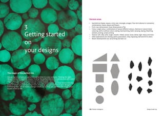 CBI | Market Intelligence CBI | Market IntelligenceDesign Guide | 14 Design Guide | 15
The magic of the perfect mix
Designing is a simple art, yet at the same time it is very complex. Putting the right
design elements together means finding the perfect blend of creativity and skill, trend
awareness, technical and commercial feasibility and – let’s face it
– magic. In this chapter of our Design and Inspiration Guide, we have listed a few key
areas in which you will face important choices as you get started on your designs.
Following that, we’ve made a Design Check List to help you perform the magic your
buyers want to see.
3
Getting started
on
your designs
Decision areas
•	 Geometrical shapes: square, circle, oval, rectangle, octagon, free-form abstract or variations/
combinations, hearts, leaves and flowers
•	 Form: two-dimensional, three-dimensional or flat
•	 Colour: single colour, combinations of several different colours, chemical or natural metal
colouring, with or without colour coating, hand painting, batik, spraying, dyeing, bleaching,
enamel, printing, screen printing
•	 Texture: soft, silky, solid, rough, smooth, ribbed, woven, loose, dense, light, heavy and more
•	 Other applications are: etching, patina, granulation, inlay, engraving, leaf and foil et cetera
•	 Recent developments are: 3D printing and laser cut.
 