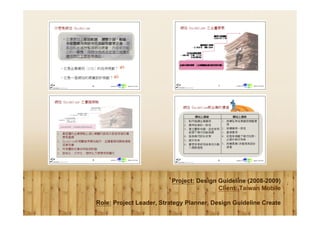 Project: Design Guideline (2008-2009)
                                         Client: Taiwan Mobile

Role: Project Leader, Strategy Planner, Design Guideline Create
 