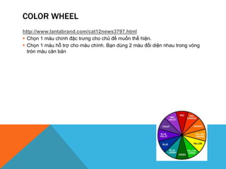 COLOR WHEEL
http://www.lantabrand.com/cat12news3797.html
 Chọn 1 màu chính đặc trưng cho chủ đề muốn thể hiện.
 Chọn 1 màu hỗ trợ cho màu chính. Bạn dùng 2 màu đối diện nhau trong vòng
tròn màu căn bản
 