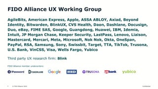 © FIDO Alliance 2024 Confidential
4
FIDO Alliance UX Working Group
AgileBits, American Express, Apple, ASSA ABLOY, Axiad, Beyond
Identity, Bitwarden, BlinkUX, CVS Health, Daon, Dashlane, Docusign,
Duo, eBay, FIME SAS, Google, Guangdong, Huawei, IBM, Idemia,
Intuit, JP Morgan Chase, Keeper Security, LastPass, Lenovo, Liaison,
Mastercard, Mercari, Meta, Microsoft, Nok Nok, Okta, OneSpan,
PayPal, RSA, Samsung, Sony, Swissbit, Target, TTA, TikTok, Trusona,
U.S. Bank, VinCSS, Visa, Wells Fargo, Yubico
Third party UX research firm: Blink
FIDO Alliance member underwriters:
 