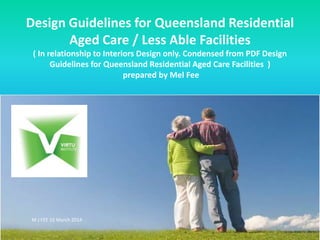 Design Guidelines for Queensland Residential 
Aged Care / Less Able Facilities 
( In relationship to Interiors Design only. Condensed from PDF Design 
Guidelines for Queensland Residential Aged Care Facilities ) 
prepared by Mel Fee 
M J FEE 15 March 2014 
 