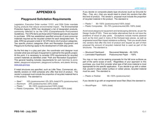 APPENDIX G

                          APPENDIX G                                            If you decide on composite plastic-type structures (such as Grounds for
                                                                                Play – Trex, etc.), then you would need to check into vendors that offer
                                                                                this kind of product. The vendor’s proposal must include the proportion
        Playground Solicitation Requirements                                    of recycled material in the product. The standard is:

Legislation, Executive Order number 13101, and GSA Order mandate                — Plastic 3  90–100% (postconsumer)/100% (total)
buying products that reduce environmental impact. The Environmental             — Plastic Composites 50–75% (postconsumer)/95–100% (total)
Protection Agency (EPA) has developed a list of designated products,
commonly referred to as the CPG (Comprehensive Procurement                      Avoid wood playground equipment and landscaping elements, as per the
Guidelines). The CPG items are those which Federal agencies are required        Design Guide (P100). There are better alternatives that do not have the
to purchase. EPA has established specified amounts of post-consumer             problems of wood on play yards. Exceptions include marine plywood
materials required as the recycled content for each designated item. To         such as the kind used in many of the Kompan-type pieces, as well as
date, EPA has grouped a total of 54 CPG items into 8 product categories.        engineered wood fiber impact resistance surfacing. Then you would check
Two specific product categories (Park and Recreation Equipment and              into vendors that offer this kind of product and request as part of their
Playground Surfacing) apply to the development of GSA play yards.               proposal the amount of recycled material that is used as part of the
                                                                                structures. The standard is:
As the first step in a play yard plan, the coordinator and designer must
consider what size and type of equipment is optimal for the specific project.   — Structural Fiberboard        Recovered Materials - 80-100%
At this point, it is necessary to consider CPG requirements for recycled        — Laminated Paperboard         Postconsumer Paper - 100%
content materials as identified under “Park and Recreation Equipment.”
This general heading includes requirements for park benches & picnic            You may or may not be seeking proposals for the fall zone surfaces as
tables, playground equipment, playground surfaces, and plastic fencing.         part of the same scope of work. Regardless of your approach to this
www.epa.gov/cpg                                                                 purchase, you must first consider what type of fall zone material is most
                                                                                appropriate for the specific application. If you decide to go with a rubber
If metal structures are specified, such as Little Tikes, Commercial, etc.,      mat, poured in place rubber surface or rubber pieces, recycled material
identify vendors on GSA schedule who offer that kind of product. The            must be used. The standard is:
vendor’s proposal must include the proportion of recycled material that is
in the product. The standard is:                                                — Plastic or Rubber         90–100% (postconsumer)

— Steel 4   16% (postconsumer) /25–30% (total) 67% (postconsumer)               If you decide to go with an engineered wood fiber (fibar) the standard is:
— Aluminum    25% (postconsumer) /25% (total)
— Plastic 3   90–100% (postconsumer)/100% (total)                               — Wood/Paper          100% (total)
— Plastic Composites 50–75% (postconsumer)/95–100% (total)




PBS-140 - July 2003                                                                                                                                   G-1
 
