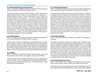 CHAPTER 4: NAEYC AND OTHER STANDARDS
4.1.4 Staff Qualifications and Development:                                       4.1.7 Physical Environment:
GOAL: The program is staffed by adults who understand child development           GOAL: The indoor and outdoor physical environment fosters optimal growth
and who recognize and provide for children’s needs.                               and development through opportunities for exploration and learning.

The quality of a center’s design can play an important role in attracting and     The physical environment supports the operational quality of a center and
retaining skilled staff who spend so much of their time in classrooms. A          profoundly affects the behavior and development of children, as well as
properly designed center can improve staff attitude, reduce stress, and           the efficient functioning and sense of well being in adult caregivers. A
minimize the effort of the teachers. It can also integrate appropriate            pleasant functional environment is bound to influence the way caregivers
acoustical treatment and separation of active and quiet areas to reduce           react to the children. Likewise, when we consider that young children do
noise levels. The appropriate arrangement of the diapering areas to allow         not yet talk, or do not talk with adult sophistication, we can appreciate the
easy supervision makes the staff’s job easier. Classroom features should          power of the cues the environment gives them. The ideal environment is
be considered to reduce the effort required for teachers to perform their         intriguing, rich and challenging to children, but is not over-stimulating or
tasks. Conference space must be adequate to allow for staff training              “flashy.” It is rich in subtle visual and tactile experience, incorporating natural
sessions and regular staff meetings. A separate lounge with lockable              elements to the maximum extent possible. The center must have sufficient
storage space for staff personal belongings provides staff members with a         activity space, storage, and curriculum materials for the children. Outdoor
quiet break area. The lounge should include ample storage space for               and indoor space must be provided, with both quiet and active play areas.
resources and equipment. It is also highly desirable to have space to             The criteria set forth by the NAEYC in this category are embodied in the
prepare large materials and learning activities.                                  standards of the Guide.

4.1.5 Administration:                                                             4.1.8 Health and Safety:
GOAL: The program is efficiently and effectively administered with attention      GOAL: The health and safety of children and adults are protected and
to the needs and desires of children, parents, and staff.                         enhanced.

The placement of the director’s office space should facilitate frequent contact   The center’s design must comply with the requirements of the latest edition
with the children, parents, and staff. Adequate space must be available for       of GSA’s Facility Standards for the Public Buildings Service. The building
parent orientation sessions. Adequate work space and file storage must            security assessment, available through the regional FPS, is an essential
be provided to support a center director in the performance of administrative     guide to security requirements for specific locations. It must also comply
tasks. The arrangement of office space should be studied to ensure the            with Federal, state, and local codes and standards which may apply. The
adequate amount of storage space and efficient placement of equipment.            center design must facilitate both teacher supervision and ease of
                                                                                  maintenance. Because centers must be cleaned much more frequently
4.1.6 Staffing:                                                                   than office space, for example, design details should be considered with
GOAL: The program is sufficiently staffed to meet the needs and promote           this in mind. Properly designed, well located toilet and hand washing facilities
the physical, social, emotional, and cognitive development of children.           are essential. Lockable storage must be provided for poisonous materials
                                                                                  in each classroom, kitchen and laundry area.
The size of classrooms must allow for the optimal supervision ratio between
staff and children. Table 4.1 establishes the permissible staff-child ratios      4.1.9 Nutrition and Food Service:
and group sizes for Federal child care centers. The center must also comply       GOAL: The nutritional needs of children and adults are met in a manner
with local licensing regulations.                                                 that promotes physical, social, emotional, and cognitive development.

                                                                                  The center design must provide ample space for the storage and preparation
                                                                                  of food. Space requirements will depend on whether food is catered, prepared


4-2                                                                                                                                    PBS-140 - July 2003
 