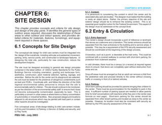 CHAPTER 6: SITE DESIGN


CHAPTER 6:
                                                                                 6.1.1 Context:
                                                                                 It is paramount to considering the context in which the center and its
                                                                                 associated play yard are located. The designer must realize that the building

SITE DESIGN                                                                      is rarely an object alone. Rather, the primary objective of the site and
                                                                                 exterior design should be to enhance the existing context. This is an
                                                                                 essential good neighbor action for the Federal Government. This aspect of
                                                                                 the design must be addressed at the concept level.
This chapter provides concepts and criteria for site design
and design of the play yards. It identifies the general types of
outdoor areas required, discusses the relationships of these
                                                                                 6.2 Entry & Circulation
areas to other outdoor and indoor spaces, and provides de-
tailed criteria for materials, features, furnishings, and equip-                 6.2.1 Entry Approach:
ment required in these spaces.                                                   The Center’s design should incorporate a point of reference or landmark
                                                                                 that serves as a welcome and a transition. The center entrance should be
                                                                                 separated from the main entrances to the building and to service areas, if
6.1 Concepts for Site Design                                                     possible. This may be a requirement of the FPS security assessment and
                                                                                 should be coordinated at the beginning of the design process.
The conceptual site design for child care centers must be integrated into
the design of the overall site, including vehicular and pedestrian movement,     A transition, such as a porch, is desirable at the main entry. This could be
parking, entry, service points, and constructed or landscape features. In        combined with a covered walkway to connect with short-term parking, for
designing the total site, particularly for new construction, reduce the          protection from inclement weather.
development footprint.
                                                                                 In cold climates, there must be a canopy (or a recess) at required egress
The site must be designed according to general site design principles            doors to ensure that doors can completely open without obstruction from
contained in the latest edition of GSA’s Facility Standards for the Public       snow and ice.
Buildings Service including orientation, grading and landscape form,
aesthetics, construction, plant material selection, lighting, signage, and       Drop-off areas must be arranged so that an adult can remove a child from
amenities. Before the site for the center and its playground are selected,       the pedestrian side and proceed directly to the center without crossing
the soil must be tested for the presence of dangerous contaminants such          traffic or crossing in front of or behind vehicles.
as lead and PCB’s. Coordinate with, and follow the direction of the GSA
regional environmental safety personnel to ensure that the site is               6.2.2 Parking:
environmentally safe for children. The site should continue to be monitored,     Short-term parking should be provided for parents bringing their children to
as per the direction of the environmental safety staff, to ensure that it does   the center. There must be accommodation for the disabled to park in this
not become subsequently contaminated, especially by lead. This is                area. A sufficient number of parking spaces are needed to allow parents
particularly a concern in urban areas or where there is a heavy concentration    time for brief conversations with teachers while they are in the center (see
of automobiles or industrial facilities. Also proposed playground locations      formula on next page). Short-term parking for the center should be
adjacent to old structures which may be painted with lead paint or contain       separated from other tenant parking and located as close to the center as
other hazards should be investigated.                                            possible. However, its location must also be consistent with security as
                                                                                 defined by the FPS security assessment of the site.
Five conceptual areas of site design relating to child care centers include:
a) Entry and Circulation; b) Parking; c) Service; d) Safety and security; and
e) Play Yards.
PBS-140 - July 2003                                                                                                                                       6-1
 