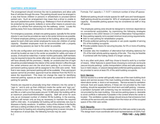 CHAPTER 6: SITE DESIGN
The arrangement should minimize the risk to pedestrians and allow safe             Formula: Full capacity x .7 / 8.57 = minimum number of drop off spaces
flow of vehicles through the area. The parking should never be arranged in
a way that forces children or persons in wheelchairs to proceed behind             Additional parking should include spaces for staff vans and handicapped.
parked cars. Such an arrangement may mean that a driver is unable to               Staff parking should be provided for 80% of employees required at peak
see such pedestrians when backing up. Walkways in front of vehicles must           capacity. Accessible parking spaces may be considered as staff or drop
be protected by tire guards, bollards or some other means to prevent any           off spaces.
portion of a vehicle from advancing into the walkway zones. Locate the
parking away from busy intersections or vehicle circulation routes.                The employee parking area should be designed to minimize dependence
                                                                                   on conventional automobiles, by maximizing the following strategies
For emergency purposes, at least one parking space, typically for the center       enumerated in the LEED Version 2.0 Credit on Alternative Transportation:
director’s use must be provided as near to the center entrance as possible.          Size parking capacity not to exceed minimum local zoning requirements.
If Federal employee parking is provided at the building, allow one parking           Add no new parking for rehabilitation projects.
space for each child care center employee for every ten children of center           Provide preferred parking for carpools or van pools capable of serving
capacity. Disabled employees must be accommodated with a properly                    5% of the building occupants.
sized parking space(s) as near to the center as possible.                            Provide suitable means for securing bicycles, for 5% or more of building
                                                                                     occupants.
As the site configuration and location allow, the employee parking spaces            Consider also the installation of alternative-fuel refueling station(s) for
should be located as near to the center as possible for safety and ease of           3% of the total vehicle parking capacity of the site. This may be feasible
access. (It should be noted that, in winter months particularly, staff members       if combined with the fueling needs of a larger campus.
may be required to leave the center after dark, when most other employees
will have already left the premises.) Ideally, an unobstructed line of sight       As in any other work place, staff may chose to travel to work by a number
should be provided between the interior of the center director’s office through    of means. Other features to assist those choosing to commute via bicycle
the center entrance and into the short term parking. At a minimum, two             (secure bicycle parking), public transportation (close and safe passage to
permanent parking spaces will be assigned to the child care center. Note           bus or metro stops), or carpool (designated preferred parking spaces) must
that in rare cases, permanent parking will not be available. If two permanent      be provided to serve at least 5% of the adult building occupants.
spaces cannot be provided, approval must be obtained from the RCCC to
waive the requirement. This does not change the need for identifying               6.2.3 Service:
reserved parking spaces as near to the center as possible for short-term           Service access to a center will typically make use of the main building dock
parking for parents.                                                               space and service access if the main building provides these areas. In a
                                                                                   stand-alone center, a dock is not necessary. Service access for sanitation
Parents are required to physically bring their child(ren) into the center to       removal, food and supply delivery, if these are not provided by the main
“sign in,” and to pick up their child(ren) inside the center and “sign out.”       building, should be separated from short-term and staff parking. Likewise,
The reverse is true in the evening. The center usually opens at 6:30 AM            a sanitation dumpster with screening may be necessary if this service is
and fills on a bell curve that peaks around 10 AM when the building will be        not provided by the main building. One service parking space is desirable
at maximum preschool/infant/toddler capacity. Staff will arrive for work           to avoid conflicts in deliveries if possible in the context where the center is
only as an increased number of children fill the building. In the evening,         located. The ventilation system design should ensure that emissions from
teachers will remain only as long as necessary to maintain the required            vehicles at the service entry are isolated from the indoor air of the occupied
staff to child ratio. A completely full building will be extremely rare due to     space of the child care center.
illnesses or family vacations. In addition, many of the children in the facility
will have a sibling enrolled at the center, further reducing auto traffic. The     6.2.4 Security:
average time for loading and unloading (parking time) is seven minutes. In         A prime area of concern in the establishment of a child care center is security.
the absence of actual data, the following formula may be used:                     The design team must coordinate with local representatives of GSA’s Fed-
6-2                                                                                                                                   PBS-140 - July 2003
 
