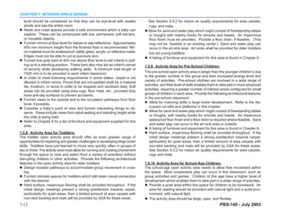 CHAPTER 7: INTERIOR SPACE DESIGN
  level should be considered so that they can be eye-level with seated               See Section 9.3.2 for indoor air quality requirements for area carpets,
  adults and see the entire room.                                                    rugs, and mats.
  Nests and crawl spaces provide a safe environment which a baby can                 Allow for sand and water play which might consist of freestanding tables
  explore. These can be constructed with low, permanent, soft barriers,              or troughs with nearby hooks for smocks and towels. An impervious
  or movable objects.                                                                floor finish must be provided. Provide a floor drain, if feasible. (This
  Furnish mirrors at floor level for babies to see reflections. Approximately        may not be feasible in an existing center.) Sand and water play can
  455 mm minimum height from the finished floor is recommended. Mir-                 occur in the art sink area. Art sinks shall be provided for older toddlers
  ror material must be shatterproof: safety glass, acrylic, or reflective metal.     but not young toddlers.
  Edges must not be able to cut or puncture skin.                                    A listing of furniture and equipment for this area is found in Chapter 8.
  Furnish low grab bars at 455 mm above floor level to aid infants in pull-
  ing up to a standing position. These bars also may aid an infant’s sense         7.5.9 Activity Area for Pre-School Children:
  of security while developing walking skills. A minimum total length of
  1525 mm is to be provided in each infant classroom.                              The pre-school open activity area is larger than the younger children’s due
  In order to meet licensing requirements in some states, carpet is not            to the greater number in this group and their increased energy level and
  allowed in infant rooms. Floors that are not padded shall be a material          variety of activities. Pre-school children are involved in a wide range of
  tile, linoleum, or wood in order to be mopped and sanitized daily. Soft          activities, and their level of skills enables them to take part in more advanced
  areas can be provided using area rugs, floor mats, etc., provided they           activities, requiring a greater number of interest areas configured for small
  have anti-slip surfaces to prevent accidents.                                    groups of children in each area. Provide the following architectural features
  Furnish views to the outside and to the circulation pathways from floor          in the pre-school classroom:
  level, if possible.                                                                  Allow for maturing skills in large motor development. Refer to the dis-
  Consider a baby’s point of view and furnish interesting things to ob-                cussion on lofts and platforms in this chapter.
  serve. These include views from adult seating and standing height while              Allow for sand and water play which might consist of freestanding tables
  the child is being held.                                                             or troughs, with nearby hooks for smocks and towels. An impervious
  Refer to Chapter 8 for a list of furniture and equipment supplied for this           waterproof floor finish and a floor drain is required where feasible. Sand
  area.                                                                                and water play can occur in the art sink area or outside.
                                                                                       A listing of furniture and equipment for this area is found in Chapter 8.
7.5.8 Activity Area for Toddlers:                                                      Hard surface, impervious flooring shall be provided throughout. If the
The toddler open activity area should offer an even greater range of                   initial design meetings present a strong predilection towards carpet,
opportunities for exploring and greater challenges in developing large motor           particularly for quiet areas, then a limited amount of area carpets with
skills. Toddlers have just learned to move very quickly, often in groups of            non-skid backing and mats will be provided by GSA for these areas.
two or three. The activity area must allow for running and cruising (movement          See Section 9.3.2 for indoor air quality requirements for area carpets,
through the space to view and select from a variety of activities) without             rugs and mats.
disrupting children in other activities. Provide the following architectural
features in the open activity area for older toddlers:                             7.5.10 Activity Area for School Age Children:
   Design broader pathways to accommodate group movement or cruis-                 The school-age open activity area needs to allow free movement within
   ing.                                                                            the space. More cooperative play can occur in this classroom, such as
   Furnish intimate spaces for toddlers which still retain visual connection       group activities and games. Children of this age have a higher level of
   with the teacher.                                                               development which enables them to take part in a wider range of activities.
   Hard surface, impervious flooring shall be provided throughout. If the             Provide a quiet area within this space for children to do homework. An
   initial design meetings present a strong predilection towards carpet,              area for reading should be provided with natural light and a quiet envi-
   particularly for quiet areas, then a limited amount of area carpets with           ronment with natural light.
   non-skid backing and mats will be provided by GSA for these areas.                 The activity area should be large, open, and flexible.
7-12                                                                                                                                  PBS-140 - July 2003
 