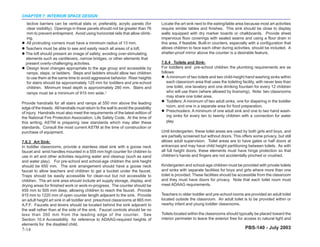 CHAPTER 7: INTERIOR SPACE DESIGN
  tective barriers can be vertical slats or, preferably, acrylic panels (for         Locate the art sink next to the eating/table area because most art activities
  clear visibility). Openings in these panels should not be greater than 76          require similar tables and finishes. This sink should be close to display
  mm to prevent entrapment. Avoid using horizontal rails that allow climb-           walls equipped with dry marker boards or chalkboards. Provide sheet
  ing.                                                                               impervious floor coverings with sealed seams and using a floor drain in
  All protruding corners must have a minimum radius of 13 mm.                        this area, if feasible. Built-in counters, especially with a configuration that
  Teachers must be able to see and easily reach all areas of a loft.                 allows children to face each other during activities, should be included. A
  The loft should present an image of safety, avoiding over-stimulating              shatter-proof mirror above the counter is a desirable feature.
  elements such as cantilevers, narrow bridges, or other elements that
  present overly-challenging activities.                                             7.6.4 Toilets and Sink:
  Design level changes appropriate to the age group and accessible by                For toddlers and pre-school children the plumbing requirements are as
  ramps, steps, or ladders. Steps and ladders should allow two children              follows:
  to use them at the same time to avoid aggressive behavior. Riser heights               A minimum of two toilets and two child-height hand washing sinks within
  for stairs should be approximately 125 mm for toddlers and pre-school                  each classroom area that uses the toileting facility, with never less than
  children. Minimum tread depth is approximately 280 mm. Stairs and                      one toilet, one lavatory and one drinking fountain for every 12 children
  ramps must be a minimum of 915 mm wide.3                                               who will use them (where allowed by licensing). Note: two classrooms
                                                                                         may share one toilet area.
Provide handrails for all stairs and ramps at 550 mm above the leading                   Toddlers: A minimum of two adult sinks, one for diapering in the toddler
edge of the treads. All handrails must return to the wall to avoid the possibility       room, and one in a separate area for food preparation.
of injury. Handrails must also meet the requirements of the latest edition of            Preschoolers: A minimum of one adult sink and one to two hand wash-
the National Fire Protection Association, Life Safety Code. At the time of               ing sinks for every ten to twenty children with a connection for water
this writing, ASTM is preparing new standards which may alter these                      play.
standards. Consult the most current ASTM at the time of construction or
purchase of equipment.                                                               Until kindergarten, these toilet areas are used by both girls and boys, and
                                                                                     are partially screened but without doors. This offers some privacy, but still
7.6.3 Art Sink:                                                                      allows adult supervision. Toilet areas are to have gates or half doors at
In toddler classrooms, provide a stainless steel sink with a goose neck              entrances and may have child height partitioning between toilets. As with
faucet and wrist handles mounted in a 555 mm high counter for children to            all full height doors, these elements must have hinge protection so that
use in art and other activities requiring water and cleanup (such as sand            children’s hands and fingers are not accidentally pinched or crushed.
and water play). For pre-school and school-age children the sink height
should be 650 mm. The sink arrangement should have a goose neck                      Kindergarten and school-age children must be provided with private toilets
faucet to allow teachers and children to get a bucket under the faucet.              and sinks with separate facilities for boys and girls where more than one
Traps should be easily accessible for clean-out but not accessible to                toilet is provided. These facilities should be accessible from the classroom
children. The art sink area should include art supply storage, display, and          and they must have doors for privacy. Note that each toilet room must
drying areas for finished work or work-in-progress. The counter should be            meet ADAAG requirements.
455 mm to 505 mm deep, allowing children to reach the faucet. Provide
915 mm to 1220 mm of open counter length adjacent to the sink. Provide               Teachers in older toddler and pre-school rooms are provided an adult toilet
an adult height art sink in all toddler and preschool classrooms at 865 mm           located outside the classroom. An adult toilet is to be provided within or
A.F.F. Faucets and levers should be located behind the sink adjacent to              nearby infant and young toddler classrooms.
the wall rather than at the side of the sink. Faucet controls should be no
less than 350 mm from the leading edge of the counter. See                           Toilets located within the classrooms should typically be placed toward the
Section 10.4 Accessibility for reference to ADAAG-required heights of                interior perimeter to leave the exterior free for access to natural light and
elements for the disabled child.
7-14                                                                                                                                    PBS-140 - July 2003
 