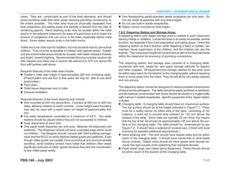 CHAPTER 7: INTERIOR SPACE DESIGN
views. They are constructed as part of the fixed elements, and should               One freestanding pedal-operated waste receptacle per sink area. Do
share plumbing walls with other areas requiring plumbing connections, to            not use metal receptacles with any sharp edges
the extent possible. The toilet area must be physically separated from              Do not use built-in waste receptacles.
food preparation and eating areas and partially screened from the view of           Safety mirrors mounted at child height.
remaining spaces. Hand washing sinks may be located within the toilet
area or in the adjacent classroom for ease of supervision and to lower the        7.6.5 Diapering Station and Storage Areas:
amount of congestion that can occur in the toilet, especially before meal         A diapering station and diaper storage area is needed in each classroom
times. Some states require sinks in the toilet rooms.                             serving infants or toddlers. Locate this area in an easily accessible, central
                                                                                  location, but separate it from food preparation and eating areas. Orient the
Toilets are to be child-size for toddlers, but may be adult-size for pre-school   diapering station so that a teacher, while diapering a baby or toddler, can
children. They must be accessible to children with special needs. Toddler         maintain visual supervision of the children, and the children can see the
and pre-school toilet areas should be durable, with water-resistant finishes      teacher. This component should be constructed as part of the fixed elements
and bright, cheerful lighting. Recommended flooring includes ceramic tile         within the classroom for economy of plumbing connections.
with integral cove base and a ceramic tile wainscot to 915 mm above the
floor with painted wall above.                                                    The diapering station and storage area consists of a changing table,
                                                                                  countertop with sink, waste bin, and upper storage cabinets for diapers
Required features of the toilet area include:                                     and other supplies. All equipment and storage needed for this area must
  Toddler’s toilet seat height of approximately 280 mm (including seat).          be within easy reach for the teacher at the changing table, without requiring
  (Preschoolers who are four to five years old may be able to use adult           them to move away from the infant. They should all be very easily cleaned
  sized toilets.)                                                                 and non-porous.
  Floor drain.
  Toilet tissue dispenser next to toilet.                                         The diapering station should be designed to reduce possible transmission
                                                                                  of blood-borne pathogens. The table should be easily sanitized or sterilized,
  Exhaust ventilation.
                                                                                  and all material contaminated with feces should be stored in a hygienically
                                                                                  safe manner in sealed receptacles. Specific equipment at the diaper station
Required features of the hand washing sink include:                               includes:
  Sink mounted at 555 mm above floor. Counters at 455 mm to 505 mm                   Changing table: A changing table should have an impervious surface.
  deep, allowing children to reach controls. Junior-height wash fountains            The top surface should be at the height indicated in Figure 7.1. There
  may also be used with a wash basin rim height of approximately 635                 must be a safety device on either side of the baby consisting of, for
  mm.                                                                                instance, a solid rail to provide side restraint for 120 mm above the
  Hot water temperature controlled to a maximum of 43°C. Hot water                   surface of the table. Since mats are typically 25 mm thick, this means
  heaters should be placed where they are not accessible to children.                that the top of the rail should be approximately 100 mm above the sur-
  Soap dispensers at each sink.                                                      face of the changing table. The table should be dimensioned as per
  One paper towel dispenser per sink area. Metered roll dispensers are               Figure 7.2. It should have a waterproof covered pad. (Check with local
  preferred. The dispenser should not have a serrated edge which could               licensing for possible additional requirements.)
  cut children. The designer should consult with GSA building manage-                Hand washing sink: The sink should have sloped sides and be within
  ment and the RCCC to verify whether folded goods are preferred. Even               reach of the changing table. It should have hands-free or wrist-blade
  though rolled goods are usually more economical and environmentally                faucet controls. Diaper sinks should not have goose neck faucets be-
  sensitive, some existing centers have noted that children often waste              cause this type causes more splashing than standard faucets.
  significant amounts of rolled goods because they lack the coordination             Paper towel, soap, and rubber glove dispensers: These fixtures should
  to tear rolled paper easily.                                                       be within reach of the teacher at the changing table.


PBS-140 - July 2003                                                                                                                                       7-15
 