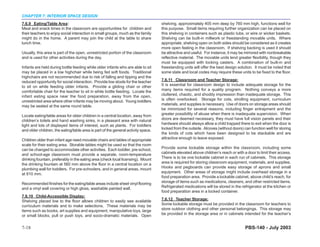 CHAPTER 7: INTERIOR SPACE DESIGN
7.6.9 Eating/Table Area:                                                           shelving, approximately 405 mm deep by 760 mm high, functions well for
Meal and snack times in the classroom are opportunities for children and           this purpose. Small items requiring further organization can be placed on
their teachers to enjoy social interaction in small groups, much as the family     this shelving in containers such as plastic tubs, or wire or wicker baskets.
might do in the home. A parent may join the child at the table to share            Shelving can be built-in millwork or freestanding movable units. Where
lunch time.                                                                        appropriate, shelving open on both sides should be considered as it creates
                                                                                   more open feeling in the classroom. If shelving backing is used it should
Usually, this area is part of the open, unrestricted portion of the classroom      be attractive and useful. For instance, it may be mirrored with nonbreakable
and is used for other activities during the day.                                   reflective material. The movable units lend greater flexibility, though they
                                                                                   must be equipped with locking casters. A combination of built-in and
Infants are held during bottle feeding while older infants who are able to sit     freestanding units will offer the best design solution. It must be noted that
may be placed in a low highchair while being fed soft foods. Traditional           some state and local codes may require these units to be fixed to the floor.
highchairs are not recommended due to risk of falling and tipping and the
reduced opportunity for social interaction. Provide low stools for the teacher     7.6.11 Classroom and Teacher Storage:
to sit on while feeding older infants. Provide a gliding chair or other            It is essential for classroom design to include adequate storage for the
comfortable chair for the teacher to sit in while bottle feeding. Locate the       many items required for a quality program. Nothing conveys a more
infant eating space near the food preparation, away from the open,                 cluttered, chaotic, and shoddy impression than inadequate storage. This
unrestricted area where other infants may be moving about. Young toddlers          is often overlooked. Storage for cots, strolling equipment, curriculum
may be seated at the same round table.                                             materials, and supplies is necessary. Use of doors on storage areas should
                                                                                   be minimized for several reasons, including finger entrapment and the
Locate eating/table areas for older children in a central location, away from      greater possibility of abuse when there is inadequate supervision. When
children’s toilets and hand washing sinks, in a pleasant area with natural         doors are deemed necessary, they must have full vision panels and their
light and lots of displayed items of interest, such as plants. For toddlers        hardware should always allow a child trapped there to exit when the door is
and older children, the eating/table area is part of the general activity space.   locked from the outside. Alcoves (without doors) can function well for storing
                                                                                   the kinds of cots which have been designed to be stackable and are
Children older than infant age need movable chairs and tables of appropriate       attractive enough to leave exposed.
scale for their eating area. Storable tables might be used so that the room
can be changed to accommodate other activities. Each toddler, pre-school,          Provide some lockable storage within the classroom, including some
and school-age classroom must provide a separate, room-temperature                 cabinets elevated above children’s reach or with a door to limit their access.
drinking fountain, preferably in the eating area (check local licensing). Mount    There is to be one lockable cabinet in each run of cabinets. This storage
the drinking fountain at 560 mm above the floor in a central location on a         area is required for storing classroom equipment, materials, and supplies.
plumbing wall for toddlers. For pre-schoolers, and in general areas, mount         Hooks and pegboards can provide easy storage of aprons and small
at 810 mm.                                                                         equipment. Other areas of storage might include overhead storage in a
                                                                                   food preparation area. Provide a lockable cabinet, above child’s reach, for
Recommended finishes for the eating/table areas include sheet vinyl flooring       storage of items such as medications, cleaners, and other restricted items.
and a vinyl wall covering or high gloss, washable painted wall.                    Refrigerated medications will be stored in the refrigerator at the kitchen or
                                                                                   food preparation area in a locked container.
7.6.10 Child-Accessible Display:
Shelving placed low to the floor allows children to easily see available           7.6.12 Teacher Storage:
curriculum materials and to make selections. These materials may be                Some lockable storage must be provided in the classroom for teachers to
items such as books, art supplies and equipment, manipulative toys, large          store outdoor clothing and other personal belongings. This storage may
or small blocks, pull or push toys, and socio-dramatic materials. Open             be provided in the storage area or in cabinets intended for the teacher’s


7-18                                                                                                                                 PBS-140 - July 2003
 