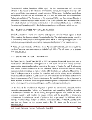 Small Domestic Wastewater Treatment Plant Guideline March 2011 Page 3
Environmental Impact Assessment (EIA) report, and the implementation and operational
activities of the project. EMPs outline the environmental impacts, the mitigation measures, roles
and responsibilities, timescales and cost of mitigation. NEMA states that before certain listed
development activities can be undertaken, an EIA must be undertaken and Environmental
Authorisation obtained. The Department of Environmental Affairs and Development Planning is
responsible for evaluating applications in terms of the EIA Regulations. This written decision is
now called either an Environmental Authorisation or Environmental Refusal and is listed in a
Environmental Authorisation (EA). The full statute can be accessed from www.info.gov.za.
2.2.3 NATIONAL WATER ACT (NWA), No 36 of 1998
The NWA introduces several new concepts, and regulates all water-related aspects in South
Africa based on the above-mentioned Constitutional rights. The principles support the objectives
of sustainability and equity which underpin the entire NWA as central guiding principles in the
protection, use, development, conservation, management and control of our water resources.
A Water Act license from the DWA and a Waste Act license from the DEA are necessary for the
erection of any new wastewater treatment works in South Africa. The full statute can be accessed
from www.info.gov.za.
2.2.4 WATER SERVICES ACT, No 108 of 1997
The Water Services Act (WSA), No 108 of 1997, provides the framework for the provision of
water services. Developments for the provision of such water services will usually result in a
water use that requires authorisation, irrespective the source of funding for such developments.
This implies that the authorisation process should be followed in harmony with the funding
mechanisms that are in place, as well as with the EIA-Regulations, if applicable. The purpose of
these EIA-Regulations is to regulate the procedure and criteria relating to the submission,
processing and consideration of, and decision on, applications for environmental authorisations
for the commencement of activities in order to avoid detrimental impacts on the environment, or
where it cannot be avoided, ensure mitigation and management of impacts to acceptable levels,
and to optimise positive environmental impacts, and for matters pertaining thereto.
On the basis of the constitutional obligation to protect the environment, stringent pollution
prevention measures and the “polluter pays” principle are incorporated into the NWA. According
to Fundamental Principle 16: “Water quality management options shall include the use of
economic incentives and penalties to reduce pollution and the possibility of irretrievable
environmental degradation as a result of pollution shall be prevented”. In fulfillment of this
principle “waste discharge charges”, as intended under section 56(5) of the NWA can be set for
uses that may impact on the resource quality. The full statute can be accessed from
www.info.gov.za.
 