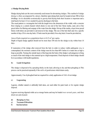 Small Domestic Wastewater Treatment Plant Guideline March 2011 Page 93
a) Sludge Drying Beds
Sludge drying beds are the most commonly used means for dewatering sludges. This method of sludge
drying is often accompanied by odours; therefore open drying beds must be located at least 300 m from
dwellings. As it is desirable economically to gravity-feed drying beds their location is important and a
total head of at least 1,5 m is needed for gravity discharge to the beds.
The usual pattern is a rectangular bed with the length twice the dimension of the width; with a concrete
floor sloping to a central channel which drains to one end of the bed. Stone media, sand, ash or fine
gravel allow for filtering and seepage of the water from the sludge. On top of the media, a layer loose paved
bricks (with holes) are provided to aid removal of dry sludge. The size of the bed shall cater for a specific
number of days. If it is one-day beds, 15 beds must be provided; if two-daybeds, 8 must be provided etc.
Area of beds required on a population basis is 0,15 m2
per capita.
Depth of liquid sludge applied should not be more than 150 mm for the sludge to dry within bout 14
days.
If maturation of the sludge after removal from the bed, in order to reduce viable pathogenic ova, is
contemplated, the moisture content of the sludge must be less than 60% before it is made into as high a
heap as possible. Turning the outside layers of the heap into the body of the sludge is advantageous to bring
as much of the total sludge to the matured up to a high temperature. Final disposal of dried sludge should
be in accordance with health regulations.
b) Land Irrigation
The sludge is disposed of by spreading thinly on the land, allowing to dry and then ploughing in This
process can be practised repeatedly if the soil is of good texture which drains easily.
Approximately 1 ha of ploughed land are required for a daily application of 6 kl of wet sludge.
c) Lagooning
Lagoons, whether natural or artificially built dams, are used either for peak loads or for regular sludge
disposal.
Lagoons receiving digested solids act as storage basins and may be loaded over several years, and then
dried out and cleaned.
d) Barging to Sea
e) Vacuum Filtration
f) Incineration
 