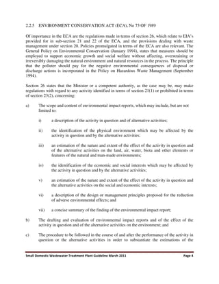 Small Domestic Wastewater Treatment Plant Guideline March 2011 Page 4
2.2.5 ENVIRONMENT CONSERVATION ACT (ECA), No 73 OF 1989
Of importance in the ECA are the regulations made in terms of section 26, which relate to EIA’s
provided for in sub-section 21 and 22 of the ECA, and the provisions dealing with waste
management under section 20. Policies promulgated in terms of the ECA are also relevant. The
General Policy on Environmental Conservation (January 1994), states that measures should be
employed to support economic growth and social welfare without affecting, overstraining or
irreversibly damaging the natural environment and natural resources in the process. The principle
that the polluter should pay for the negative environmental consequences of disposal or
discharge actions is incorporated in the Policy on Hazardous Waste Management (September
1994).
Section 26 states that the Minister or a competent authority, as the case may be, may make
regulations with regard to any activity identified in terms of section 21(1) or prohibited in terms
of section 23(2), concerning:
a) The scope and content of environmental impact reports, which may include, but are not
limited to:
i) a description of the activity in question and of alternative activities;
ii) the identification of the physical environment which may be affected by the
activity in question and by the alternative activities;
iii) an estimation of the nature and extent of the effect of the activity in question and
of the alternative activities on the land, air, water, biota and other elements or
features of the natural and man-made environments;
iv) the identification of the economic and social interests which may be affected by
the activity in question and by the alternative activities;
v) an estimation of the nature and extent of the effect of the activity in question and
the alternative activities on the social and economic interests;
vi) a description of the design or management principles proposed for the reduction
of adverse environmental effects; and
vii) a concise summary of the finding of the environmental impact report;
b) The drafting and evaluation of environmental impact reports and of the effect of the
activity in question and of the alternative activities on the environment; and
c) The procedure to be followed in the course of and after the performance of the activity in
question or the alternative activities in order to substantiate the estimations of the
 