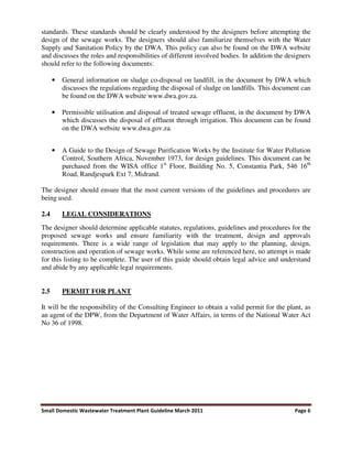 Small Domestic Wastewater Treatment Plant Guideline March 2011 Page 6
standards. These standards should be clearly understood by the designers before attempting the
design of the sewage works. The designers should also familiarize themselves with the Water
Supply and Sanitation Policy by the DWA. This policy can also be found on the DWA website
and discusses the roles and responsibilities of different involved bodies. In addition the designers
should refer to the following documents:
• General information on sludge co-disposal on landfill, in the document by DWA which
discusses the regulations regarding the disposal of sludge on landfills. This document can
be found on the DWA website www.dwa.gov.za.
• Permissible utilisation and disposal of treated sewage effluent, in the document by DWA
which discusses the disposal of effluent through irrigation. This document can be found
on the DWA website www.dwa.gov.za.
• A Guide to the Design of Sewage Purification Works by the Institute for Water Pollution
Control, Southern Africa, November 1973, for design guidelines. This document can be
purchased from the WISA office 1st
Floor, Building No. 5, Constantia Park, 546 16th
Road, Randjespark Ext 7, Midrand.
The designer should ensure that the most current versions of the guidelines and procedures are
being used.
2.4 LEGAL CONSIDERATIONS
The designer should determine applicable statutes, regulations, guidelines and procedures for the
proposed sewage works and ensure familiarity with the treatment, design and approvals
requirements. There is a wide range of legislation that may apply to the planning, design,
construction and operation of sewage works. While some are referenced here, no attempt is made
for this listing to be complete. The user of this guide should obtain legal advice and understand
and abide by any applicable legal requirements.
2.5 PERMIT FOR PLANT
It will be the responsibility of the Consulting Engineer to obtain a valid permit for the plant, as
an agent of the DPW, from the Department of Water Affairs, in terms of the National Water Act
No 36 of 1998.
 