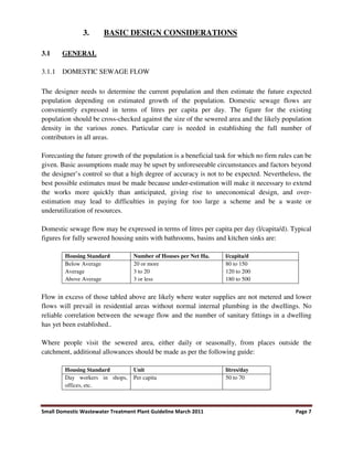 Small Domestic Wastewater Treatment Plant Guideline March 2011 Page 7
3. BASIC DESIGN CONSIDERATIONS
3.1 GENERAL
3.1.1 DOMESTIC SEWAGE FLOW
The designer needs to determine the current population and then estimate the future expected
population depending on estimated growth of the population. Domestic sewage flows are
conveniently expressed in terms of litres per capita per day. The figure for the existing
population should be cross-checked against the size of the sewered area and the likely population
density in the various zones. Particular care is needed in establishing the full number of
contributors in all areas.
Forecasting the future growth of the population is a beneficial task for which no firm rules can be
given. Basic assumptions made may be upset by unforeseeable circumstances and factors beyond
the designer’s control so that a high degree of accuracy is not to be expected. Nevertheless, the
best possible estimates must be made because under-estimation will make it necessary to extend
the works more quickly than anticipated, giving rise to uneconomical design, and over-
estimation may lead to difficulties in paying for too large a scheme and be a waste or
underutilization of resources.
Domestic sewage flow may be expressed in terms of litres per capita per day (l/capita/d). Typical
figures for fully sewered housing units with bathrooms, basins and kitchen sinks are:
Housing Standard Number of Houses per Net Ha. l/capita/d
Below Average
Average
Above Average
20 or more
3 to 20
3 or less
80 to 150
120 to 200
180 to 500
Flow in excess of those tabled above are likely where water supplies are not metered and lower
flows will prevail in residential areas without normal internal plumbing in the dwellings. No
reliable correlation between the sewage flow and the number of sanitary fittings in a dwelling
has yet been established..
Where people visit the sewered area, either daily or seasonally, from places outside the
catchment, additional allowances should be made as per the following guide:
Housing Standard Unit litres/day
Day workers in shops,
offices, etc.
Per capita 50 to 70
 