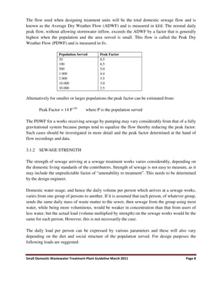 Small Domestic Wastewater Treatment Plant Guideline March 2011 Page 8
The flow used when designing treatment units will be the total domestic sewage flow and is
known as the Average Dry Weather Flow (ADWF) and is measured in kl/d. The normal daily
peak flow, without allowing stormwater inflow, exceeds the ADWF by a factor that is generally
highest when the population and the area served is small. This flow is called the Peak Dry
Weather Flow (PDWF) and is measured in l/s.
Population Served Peak Factor
20
100
500
1 000
2 000
10 000
30 000
8,5
6,5
5,0
4,4
3.5
3.0
2.5
Alternatively for smaller or larger populations the peak factor can be estimated from:
Peak Factor = 14 P-1/6
where P is the population served
The PDWF for a works receiving sewage by pumping may vary considerably from that of a fully
gravitational system because pumps tend to equalize the flow thereby reducing the peak factor.
Such cases should be investigated in more detail and the peak factor determined at the hand of
flow recordings and data.
3.1.2 SEWAGE STRENGTH
The strength of sewage arriving at a sewage treatment works varies considerably, depending on
the domestic living standards of the contributors. Strength of sewage is not easy to measure, as it
may include the unpredictable factor of “amenability to treatment”. This needs to be determined
by the design engineer.
Domestic water usage, and hence the daily volume per person which arrives at a sewage works,
varies from one group of persons to another. If it is assumed that each person, of whatever group,
sends the same daily mass of waste matter to the sewer, then sewage from the group using most
water, while being more voluminous, would be weaker in concentration than that from users of
less water, but the actual load (volume multiplied by strength) on the sewage works would be the
same for each person. However, this is not necessarily the case.
The daily load per person can be expressed by various parameters and these will also vary
depending on the diet and social structure of the population served. For design purposes the
following loads are suggested:
 